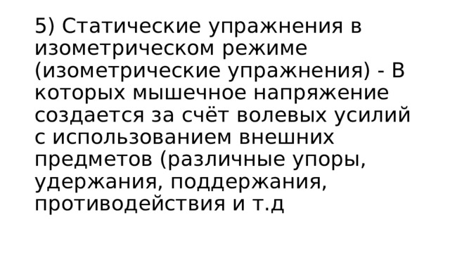 5) Статические упражнения в изометрическом режиме (изометрические упражнения) - В которых мышечное напряжение создается за счёт волевых усилий с использованием внешних предметов (различные упоры, удержания, поддержания, противодействия и т.д 