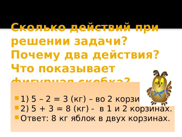 Сколько действий при решении задачи? Почему два действия? Что показывает фигурная скобка? 1) 5 – 2 = 3 (кг) – во 2 корзине. 2) 5 + 3 = 8 (кг) - в 1 и 2 корзинах. Ответ: 8 кг яблок в двух корзинах. 