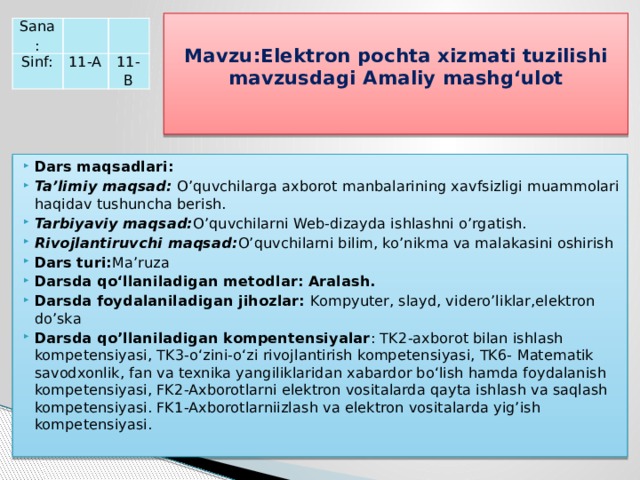  Mavzu:Elektron pochta xizmati tuzilishi mavzusdagi Amaliy mashg‘ulot   Sana:   Sinf: 11-A   11-B Dars maqsadlari: Ta’limiy maqsad: O’quvchilarga axborot manbalarining xavfsizligi muammolari haqidav tushuncha berish. Tarbiyaviy maqsad: O’quvchilarni Web-dizayda ishlashni o’rgatish. Rivojlantiruvchi maqsad: O’quvchilarni bilim, ko’nikma va malakasini oshirish Dars turi: Ma’ruza Darsda qo‘llaniladigan metodlar: Aralash. Darsda foydalaniladigan jihozlar: Kompyuter, slayd, videro’liklar,elektron do’ska Darsda qo’llaniladigan kompentensiyalar : TK2-axborot bilan ishlash kompetensiyasi, TK3-o‘zini-o‘zi rivojlantirish kompetensiyasi, TK6- Matematik savodxonlik, fan va texnika yangiliklaridan xabardor bo‘lish hamda foydalanish kompetensiyasi, FK2-Axborotlarni elektron vositalarda qayta ishlash va saqlash kompetensiyasi. FK1-Axborotlarniizlash va elektron vositalarda yig’ish kompetensiyasi. 