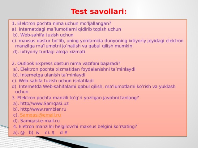 Test savollari: 1. Elektron pochta nima uchun mo’ljallangan? a). internetdagi ma’lumotlarni qidirib topish uchun  b). Web-sahifa tuzish uchun c). maxsus dastur bo’lib, uning yordamida dunyoning ixtiyoriy joyidagi elektron manzilga ma’lumotni jo’natish va qabul qilish mumkin  d). ixtiyoriy turdagi aloqa xizmati 2. Outlook Express dasturi nima vazifani bajaradi?  a). Elektron pochta xizmatidan foydalanishni ta’minlaydi  b). Internetga ulanish ta’minlaydi c). Web-sahifa tuzish uchun ishlatiladi d). Internetda Web-sahifalarni qabul qilish, ma’lumotlarni ko’rish va yuklash uchun 3. Elektron pochta manzili to’g’ri yozilgan javobni tanlang?  a). http//www.Samqasi.uz  b). http//www.rambler.ru  c). Samqasi@email.ru  d). Samqasi.e-mail.ru  4. Eletron manzilni belgilovchi maxsus belgini ko’rsating?  a). @ b). & c). $ d # 