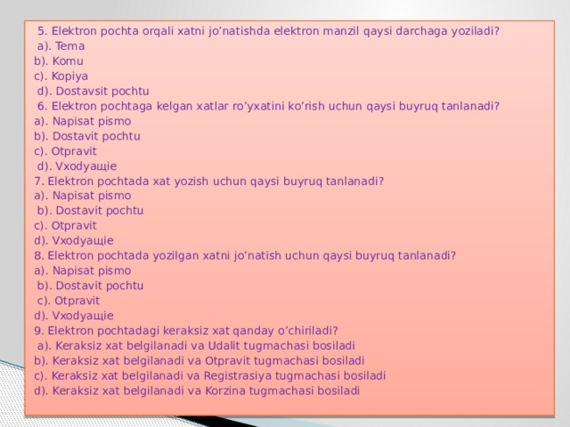  5. Elektron pochta orqali xatni jo’natishda elektron manzil qaysi darchaga yoziladi?  a). Tema b). Komu c). Kopiya  d). Dostavsit pochtu  6. Elektron pochtaga kelgan xatlar ro’yxatini ko’rish uchun qaysi buyruq tanlanadi? a). Napisat pismo b). Dostavit pochtu c). Otpravit  d). Vxodyaщie 7. Elektron pochtada xat yozish uchun qaysi buyruq tanlanadi? a). Napisat pismo  b). Dostavit pochtu c). Otpravit d). Vxodyaщie 8. Elektron pochtada yozilgan xatni jo’natish uchun qaysi buyruq tanlanadi? a). Napisat pismo  b). Dostavit pochtu  c). Otpravit d). Vxodyaщie 9. Elektron pochtadagi keraksiz xat qanday o’chiriladi?  a). Keraksiz xat belgilanadi va Udalit tugmachasi bosiladi b). Keraksiz xat belgilanadi va Otpravit tugmachasi bosiladi c). Keraksiz xat belgilanadi va Registrasiya tugmachasi bosiladi d). Keraksiz xat belgilanadi va Korzina tugmachasi bosiladi   
