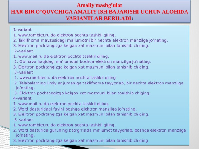 Amaliy mashg’ulot  HAR BIR O’QUVCHIGA AMALIY ISH BAJARISHI UCHUN ALOHIDA VARIANTLAR BERILADI : 1–variant 1. www.rambler.ru da elektron pochta tashkil qiling. 2. Taklifnoma mavzusidagi ma’lumotni bir nechta elektron manzilga jo’nating. 3. Elektron pochtangizga kelgan xat mazmuni bilan tanishib chiqing.  2–variant 1. www.mail.ru da elektron pochta tashkil qiling.  2. Ob-havo haqidagi ma’lumotni boshqa elektron manzilga jo’nating. 3. Elektron pochtangizga kelgan xat mazmuni bilan tanishib chiqing.  3–variant  1. www.rambler.ru da elektron pochta tashkil qiling  2. Talabalarning ilmiy anjumaniga taklifnoma tayyorlab, bir nechta elektron manzilga jo’nating.  3. Elektron pochtangizga kelgan xat mazmuni bilan tanishib chiqing. 4–variant 1. www.mail.ru da elektron pochta tashkil qiling. 2. Word dasturidagi faylni boshqa elektron manzilga jo’nating. 3. Elektron pochtangizga kelgan xat mazmuni bilan tanishib chiqing.  5–variant 1. www.rambler.ru da elektron pochta tashkil qiling. 2. Word dasturida guruhingiz to’g’risida ma’lumot tayyorlab, boshqa elektron manzilga jo’nating. 3. Elektron pochtangizga kelgan xat mazmuni bilan tanishib chiqing 