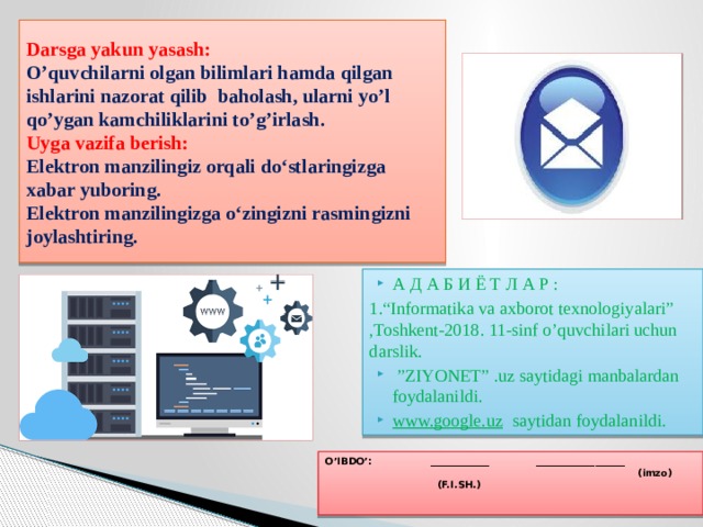 Darsga yakun yasash:  O’quvchilarni olgan bilimlari hamda qilgan ishlarini nazorat qilib baholash, ularni yo’l qo’ygan kamchiliklarini to’g’irlash.  Uyga vazifa berish:     Elektron manzilingiz orqali do‘stlaringizga xabar yuboring.  Elektron manzilingizga o‘zingizni rasmingizni joylashtiring. А Д А Б И Ё Т Л А Р : 1.“Informatika va axborot texnologiyalari” ,Toshkent-2018. 11-sinf o’quvchilari uchun darslik.  ” ZIYONET” .uz saytidagi manbalardan foydalanildi. www.google.uz saytidan foydalanildi. O’IBDO’:   ____________   __________________  (imzo) (F.I.SH.) 