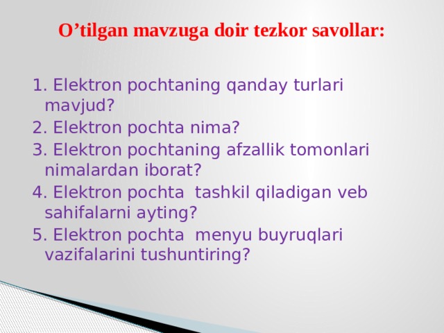 O’tilgan mavzuga doir tezkor savollar: 1. Elektron pochtaning qanday turlari mavjud? 2. Elektron pochta nima? 3. Elektron pochtaning afzallik tomonlari nimalardan iborat? 4. Elektron pochta tashkil qiladigan veb sahifalarni ayting? 5. Elektron pochta menyu buyruqlari vazifalarini tushuntiring? 