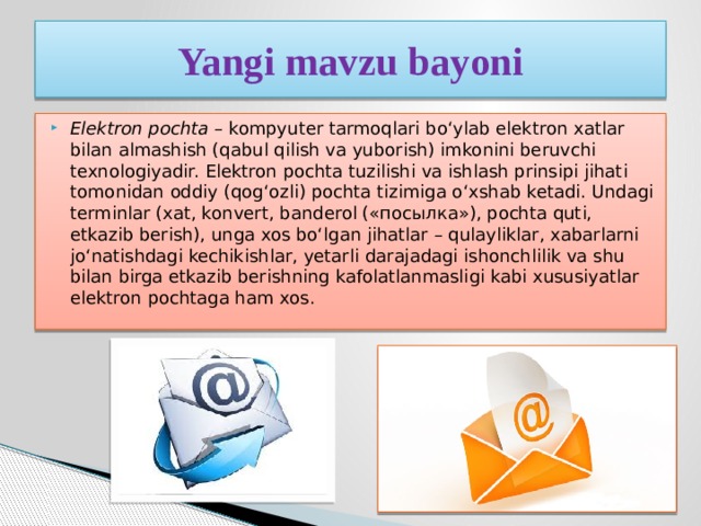 Yangi mavzu bayoni Elektron pochta  – kompyuter tarmoqlari bo‘ylab elektron xatlar bilan almashish (qabul qilish va yuborish) imkonini beruvchi texnologiyadir. Elektron pochta tuzilishi va ishlash prinsipi jihati tomonidan oddiy (qog‘ozli) pochta tizimiga o‘xshab ketadi. Undagi terminlar (xat, konvert, banderol («посылка»), pochta quti, etkazib berish), unga xos bo‘lgan jihatlar – qulayliklar, xabarlarni jo‘natishdagi kechikishlar, yetarli darajadagi ishonchlilik va shu bilan birga etkazib berishning kafolatlanmasligi kabi xususiyatlar elektron pochtaga ham xos. 