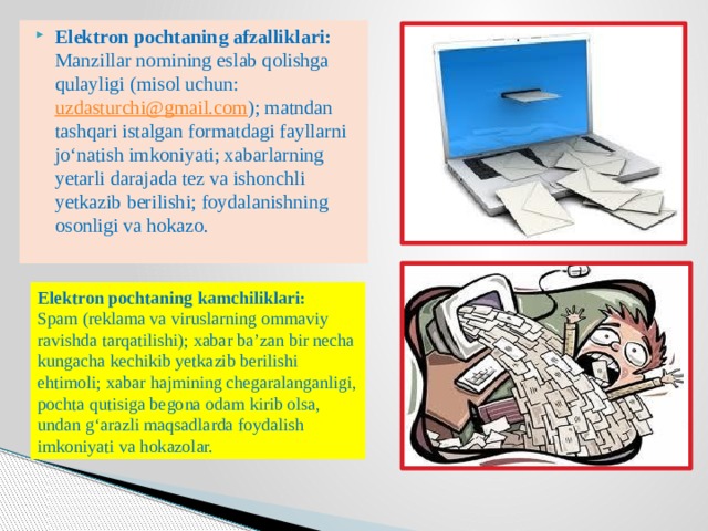 Elektron pochtaning afzalliklari:  Manzillar nomining eslab qolishga qulayligi (misol uchun:  uzdasturchi@gmail.com ); matndan tashqari istalgan formatdagi fayllarni jo‘natish imkoniyati; xabarlarning yetarli darajada tez va ishonchli yetkazib berilishi; foydalanishning osonligi va hokazo. Elektron pochtaning kamchiliklari:  Spam (reklama va viruslarning ommaviy ravishda tarqatilishi); xabar ba’zan bir necha kungacha kechikib yetkazib berilishi ehtimoli; xabar hajmining chegaralanganligi, pochta qutisiga begona odam kirib olsa, undan g‘arazli maqsadlarda foydalish imkoniyati va hokazolar. 