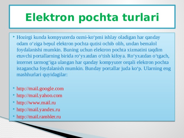 Elektron pochta turlari Hozirgi kunda kompyuterda ozmi-ko‘pmi ishlay oladigan har qanday odam o‘ziga bepul elektron pochta qutisi ochib olib, undan bemalol foydalanishi mumkin. Buning uchun elektron pochta xizmatini taqdim etuvchi portallarning birida ro‘yxatdan o‘tish kifoya. Ro‘yxatdan o‘tgach, internet tarmog‘iga ulangan har qanday kompyuter orqali elektron pochta istagancha foydalanish mumkin. Bunday portallar juda ko‘p. Ularning eng mashhurlari quyidagilar: http://mail.google.com http://mail.yahoo.com http://www.mail.ru http://mail.yandex.ru http://mail.rambler.ru 
