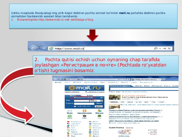   Ushbu maqolada Rossiyadagi eng yirik bepul elektron pochta xizmati bo‘lmish  mail.ru  portalida elektron pochta xizmatidan foydalanish asoslari bilan tanishamiz.  1.    Brauzeringizda http://www.mail.ru veb sahifasiga o‘ting.   2.    Pochta qutisi ochish uchun oynaning chap tarafida joylashgan «Регистрация в почте» (Pochtada ro‘yxatdan o‘tish) tugmasini bosamiz. 