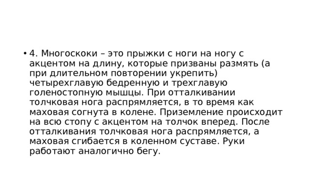 4. Многоскоки – это прыжки с ноги на ногу с акцентом на длину, которые призваны размять (а при длительном повторении укрепить) четырехглавую бедренную и трехглавую голеностопную мышцы. При отталкивании толчковая нога распрямляется, в то время как маховая согнута в колене. Приземление происходит на всю стопу с акцентом на толчок вперед. После отталкивания толчковая нога распрямляется, а маховая сгибается в коленном суставе. Руки работают аналогично бегу. 