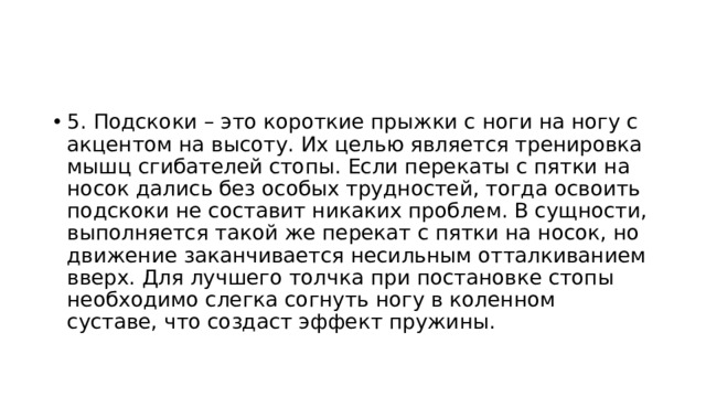 5. Подскоки – это короткие прыжки с ноги на ногу с акцентом на высоту. Их целью является тренировка мышц сгибателей стопы. Если перекаты с пятки на носок дались без особых трудностей, тогда освоить подскоки не составит никаких проблем. В сущности, выполняется такой же перекат с пятки на носок, но движение заканчивается несильным отталкиванием вверх. Для лучшего толчка при постановке стопы необходимо слегка согнуть ногу в коленном суставе, что создаст эффект пружины. 