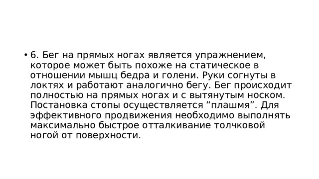 6. Бег на прямых ногах является упражнением, которое может быть похоже на статическое в отношении мышц бедра и голени. Руки согнуты в локтях и работают аналогично бегу. Бег происходит полностью на прямых ногах и с вытянутым носком. Постановка стопы осуществляется “плашмя”. Для эффективного продвижения необходимо выполнять максимально быстрое отталкивание толчковой ногой от поверхности. 