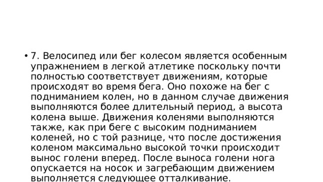 7. Велосипед или бег колесом является особенным упражнением в легкой атлетике поскольку почти полностью соответствует движениям, которые происходят во время бега. Оно похоже на бег с подниманием колен, но в данном случае движения выполняются более длительный период, а высота колена выше. Движения коленями выполняются также, как при беге с высоким подниманием коленей, но с той разнице, что после достижения коленом максимально высокой точки происходит вынос голени вперед. После выноса голени нога опускается на носок и загребающим движением выполняется следующее отталкивание. Движениями руками полностью соответствуют технике бега. 