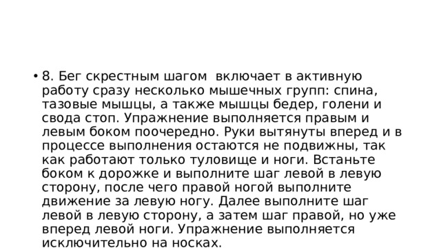 8. Бег скрестным шагом включает в активную работу сразу несколько мышечных групп: спина, тазовые мышцы, а также мышцы бедер, голени и свода стоп. Упражнение выполняется правым и левым боком поочередно. Руки вытянуты вперед и в процессе выполнения остаются не подвижны, так как работают только туловище и ноги. Встаньте боком к дорожке и выполните шаг левой в левую сторону, после чего правой ногой выполните движение за левую ногу. Далее выполните шаг левой в левую сторону, а затем шаг правой, но уже вперед левой ноги. Упражнение выполняется исключительно на носках. 