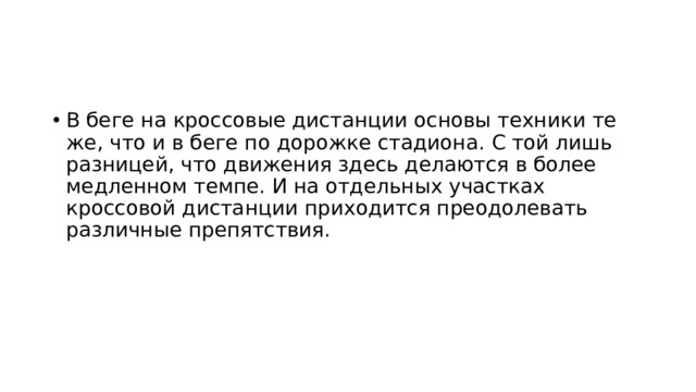В беге на кроссовые дистанции основы техники те же, что и в беге по дорожке стадиона. С той лишь разницей, что движения здесь делаются в более медленном темпе. И на отдельных участках кроссовой дистанции приходится преодолевать различные препятствия. 