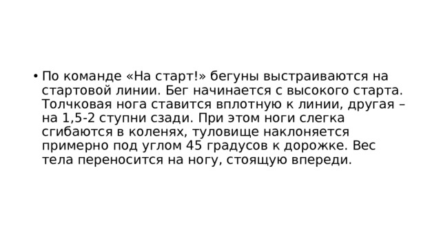 По команде «На старт!» бегуны выстраиваются на стартовой линии. Бег начинается с высокого старта. Толчковая нога ставится вплотную к линии, другая – на 1,5-2 ступни сзади. При этом ноги слегка сгибаются в коленях, туловище наклоняется примерно под углом 45 градусов к дорожке. Вес тела переносится на ногу, стоящую впереди. 