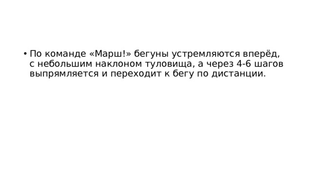 По команде «Марш!» бегуны устремляются вперёд, с небольшим наклоном туловища, а через 4-6 шагов выпрямляется и переходит к бегу по дистанции. 