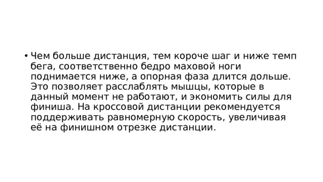 Чем больше дистанция, тем короче шаг и ниже темп бега, соответственно бедро маховой ноги поднимается ниже, а опорная фаза длится дольше. Это позволяет расслаблять мышцы, которые в данный момент не работают, и экономить силы для финиша. На кроссовой дистанции рекомендуется поддерживать равномерную скорость, увеличивая её на финишном отрезке дистанции. 