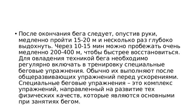 После окончания бега следует, опустив руки, медленно пройти 15-20 м и несколько раз глубоко выдохнуть. Через 10-15 мин можно пробежать очень медленно 200-400 м, чтобы быстрее восстановиться. Для овладения техникой бега необходимо регулярно включать в тренировку специальные беговые упражнения. Обычно их выполняют после общеразвивающих упражнений перед ускорениями. Специальные беговые упражнения – это комплекс упражнений, направленный на развитие тех физических качеств, которые являются основными при занятиях бегом. 
