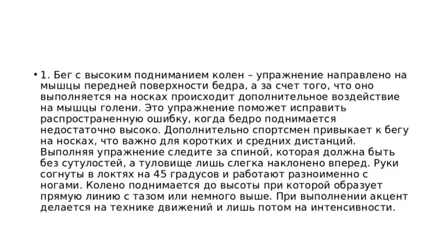 1. Бег с высоким подниманием колен – упражнение направлено на мышцы передней поверхности бедра, а за счет того, что оно выполняется на носках происходит дополнительное воздействие на мышцы голени. Это упражнение поможет исправить распространенную ошибку, когда бедро поднимается недостаточно высоко. Дополнительно спортсмен привыкает к бегу на носках, что важно для коротких и средних дистанций. Выполняя упражнение следите за спиной, которая должна быть без сутулостей, а туловище лишь слегка наклонено вперед. Руки согнуты в локтях на 45 градусов и работают разноименно с ногами. Колено поднимается до высоты при которой образует прямую линию с тазом или немного выше. При выполнении акцент делается на технике движений и лишь потом на интенсивности. 