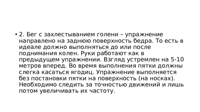 2. Бег с захлестыванием голени – упражнение направлено на заднюю поверхность бедра. То есть в идеале должно выполняться до или после поднимания колен. Руки работают как в предыдущем упражнении. Взгляд устремлен на 5-10 метров вперед. Во время выполнения пятки должны слегка касаться ягодиц. Упражнение выполняется без постановки пятки на поверхность (на носках). Необходимо следить за точностью движений и лишь потом увеличивать их частоту. 