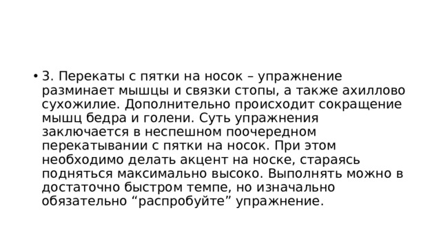 3. Перекаты с пятки на носок – упражнение разминает мышцы и связки стопы, а также ахиллово сухожилие. Дополнительно происходит сокращение мышц бедра и голени. Суть упражнения заключается в неспешном поочередном перекатывании с пятки на носок. При этом необходимо делать акцент на носке, стараясь подняться максимально высоко. Выполнять можно в достаточно быстром темпе, но изначально обязательно “распробуйте” упражнение. 