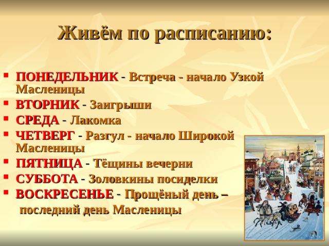 Живём по расписанию: ПОНЕДЕЛЬНИК - Встреча - начало Узкой Масленицы ВТОРНИК - Заигрыши СРЕДА - Лакомка ЧЕТВЕРГ - Разгул - начало Широкой Масленицы ПЯТНИЦА - Тёщины вечерни СУББОТА - Золовкины посиделки ВОСКРЕСЕНЬЕ - Прощёный день –  последний день Масленицы  