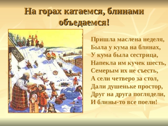 На горах катаемся, блинами объедаемся! Пришла маслена неделя,  Была у кума на блинах,  У кума была сестрица,  Напекла им кучек шесть,  Семерым их не съесть,  А сели четверо за стол,  Дали душеньке простор,  Друг на друга поглядели,  И блины-то все поели!    
