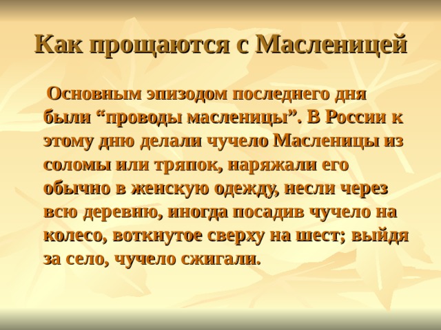 Как прощаются с Масленицей  Основным эпизодом последнего дня были “проводы масленицы”. В России к этому дню делали чучело Масленицы из соломы или тряпок, наряжали его обычно в женскую одежду, несли через всю деревню, иногда посадив чучело на колесо, воткнутое сверху на шест; выйдя за село, чучело сжигали. 