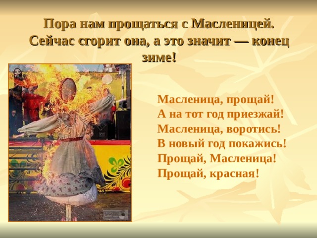 Пора нам прощаться с Масленицей.  Сейчас сгорит она, а это значит — конец зиме! Масленица, прощай!  А на тот год приезжай!  Масленица, воротись!  В новый год покажись!  Прощай, Масленица!  Прощай, красная!  