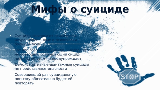 Мифы о суициде   Суициды совершают психически неуравновешанные и психически больные люди Тот кто говорит о суициде, никогда его не совершит, совершающий сицид никогда об этом не предупреждает Демонстративные-шантажные суициды не представляют опасности Совершивший раз суицидальную попытку обязательно будет её повторять 