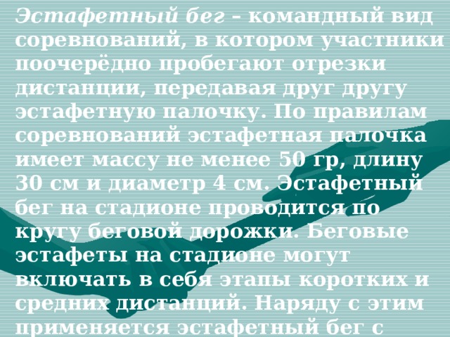 Эстафетный бег – командный вид соревнований, в котором участники поочерёдно пробегают отрезки дистанции, передавая друг другу эстафетную палочку. По правилам соревнований эстафетная палочка имеет массу не менее 50 гр, длину 30 см и диаметр 4 см. Эстафетный бег на стадионе проводится по кругу беговой дорожки. Беговые эстафеты на стадионе могут включать в себя этапы коротких и средних дистанций. Наряду с этим применяется эстафетный бег с этапами различной длины. Эстафетный бег проводится по отдельным и общим дорожкам. 