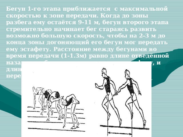 Бегун 1-го этапа приближается с максимальной скоростью к зоне передачи. Когда до зоны разбега ему остаётся 9-11 м, бегун второго этапа стремительно начинает бег стараясь развить возможно большую скорость, чтобы на 2-3 м до конца зоны догоняющий его бегун мог передать ему эстафету. Расстояние между бегунами во время передачи (1-1.3м) равно длине отведённой назад руки бегуна, принимающего эстафету, и длине вытянутой вперёд руки бегуна, передающего его. 