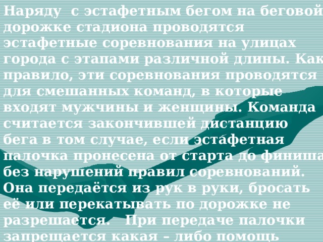 Наряду с эстафетным бегом на беговой дорожке стадиона проводятся эстафетные соревнования на улицах города с этапами различной длины. Как правило, эти соревнования проводятся для смешанных команд, в которые входят мужчины и женщины. Команда считается закончившей дистанцию бега в том случае, если эстафетная палочка пронесена от старта до финиша без нарушений правил соревнований. Она передаётся из рук в руки, бросать её или перекатывать по дорожке не разрешается. При передаче палочки запрещается какая – либо помощь одного участника другому. 
