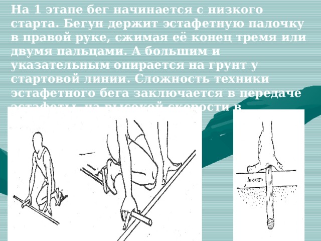 На 1 этапе бег начинается с низкого старта. Бегун держит эстафетную палочку в правой руке, сжимая её конец тремя или двумя пальцами. А большим и указательным опирается на грунт у стартовой линии. Сложность техники эстафетного бега заключается в передаче эстафеты на высокой скорости в ограниченной зоне. 