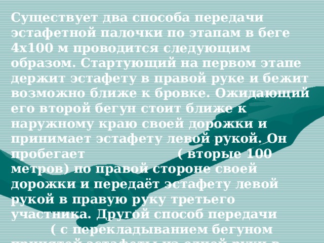 Существует два способа передачи эстафетной палочки по этапам в беге 4х100 м проводится следующим образом. Стартующий на первом этапе держит эстафету в правой руке и бежит возможно ближе к бровке. Ожидающий его второй бегун стоит ближе к наружному краю своей дорожки и принимает эстафету левой рукой. Он пробегает ( вторые 100 метров) по правой стороне своей дорожки и передаёт эстафету левой рукой в правую руку третьего участника. Другой способ передачи ( с перекладыванием бегуном принятой эстафеты из одной руки в другую)в эстафете 4х100м менее эффективны . 