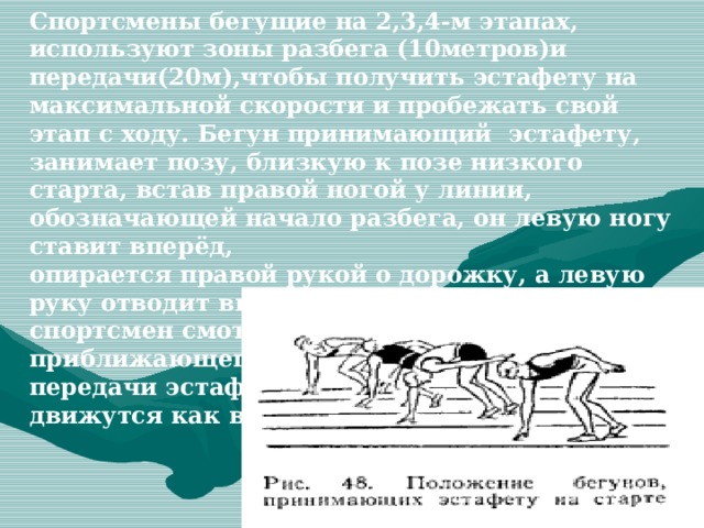 Спортсмены бегущие на 2,3,4-м этапах, используют зоны разбега (10метров)и передачи(20м),чтобы получить эстафету на максимальной скорости и пробежать свой этап с ходу. Бегун принимающий эстафету, занимает позу, близкую к позе низкого старта, встав правой ногой у линии, обозначающей начало разбега, он левую ногу ставит вперёд, опирается правой рукой о дорожку, а левую руку отводит вверх - назад. В этом положении спортсмен смотрит назад под левое плечо на приближающегося бегуна. До момента передачи эстафеты у обоих бегунов руки движутся как в спринте  