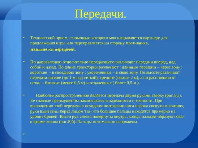 Передачи. Технический прием, с помощью которого мяч направляется партнеру для продолжения игры или переправляется на сторону противника,  называется передачей.  По направлению относительно передающего различают передачи вперед, над собой и назад. По длине траектории различают : длинные передачи – через зону ; короткие - в соседнюю зону ; укороченные – в свою зону. По высоте различают передачи низкие (до 1 м над сеткой), средние (свыше 2 м), а по расстоянию от сетки – близкие (менее 0,5 м) и отдаленные ( более 0,5 м ).   Наиболее распространенной является передача двумя руками сверху (рис.8,а). Ее главные преимущества заключаются в надежности и точности. При выполнении этой передачи в исходном положении ноги игрока согнуты в коленях, руки вынесены перед лицом так, что большие пальцы находятся примерно на уровне бровей. Кисти рук слегка повернуты внутрь, концы пальцев образуют овал в форме ковша (рис.8,б). Пальцы оптимально напряжены.  