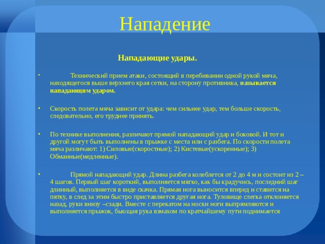 Нападение  Нападающие удары.  Технический прием атаки, состоящий в перебивании одной рукой мяча, находящегося выше верхнего края сетки, на сторону противника, называется нападающим ударом.  Скорость полета мяча зависит от удара: чем сильнее удар, тем больше скорость, следовательно, его труднее принять.  По технике выполнения, различают прямой нападающий удар и боковой. И тот и другой могут быть выполнены в прыжке с места или с разбега. По скорости полета мяча различают: 1) Силовые(скоростные); 2) Кистевые(ускоренные); 3) Обманные(медленные).   Прямой нападающий удар. Длина разбега колеблется от 2 до 4 м и состоит из 2 – 4 шагов. Первый шаг короткий, выполняется мягко, как бы крадучись, последний шаг длинный, выполняется в виде скачка. Прямая нога выносится вперед и ставится на пятку, в след за этим быстро приставляется другая нога. Туловище слегка отклоняется назад, руки внизу –сзади. Вместе с перекатом на носки ноги выпрямляются и выполняется прыжок, бьющая рука взмахом по кратчайшему пути поднимается 
