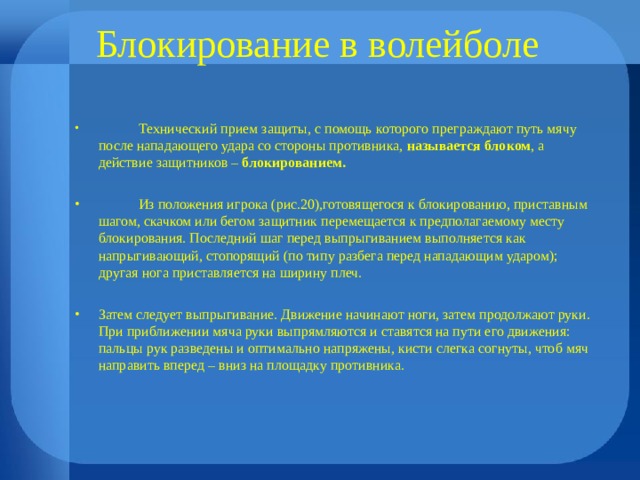 Блокирование в волейболе  Технический прием защиты, с помощь которого преграждают путь мячу после нападающего удара со стороны противника, называется блоком , а действие защитников – блокированием.   Из положения игрока (рис.20),готовящегося к блокированию, приставным шагом, скачком или бегом защитник перемещается к предполагаемому месту блокирования. Последний шаг перед выпрыгиванием выполняется как напрыгивающий, стопорящий (по типу разбега перед нападающим ударом); другая нога приставляется на ширину плеч.  Затем следует выпрыгивание. Движение начинают ноги, затем продолжают руки. При приближении мяча руки выпрямляются и ставятся на пути его движения: пальцы рук разведены и оптимально напряжены, кисти слегка согнуты, чтоб мяч направить вперед – вниз на площадку противника. 