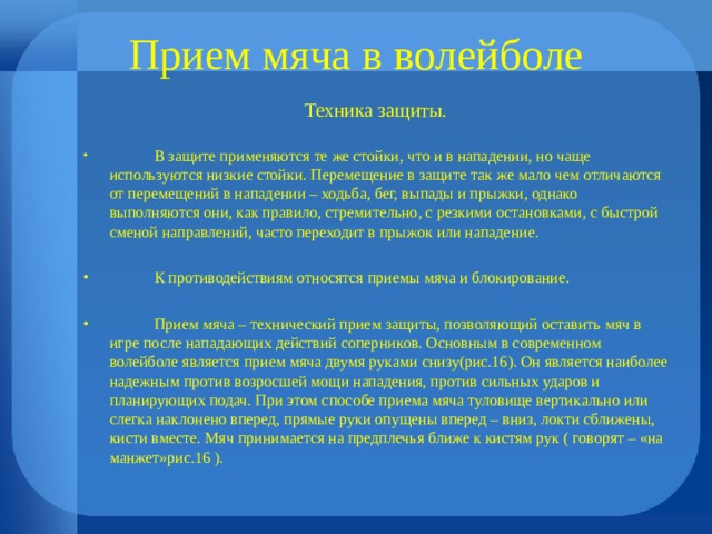Прием мяча в волейболе Техника защиты.  В защите применяются те же стойки, что и в нападении, но чаще используются низкие стойки. Перемещение в защите так же мало чем отличаются от перемещений в нападении – ходьба, бег, выпады и прыжки, однако выполняются они, как правило, стремительно, с резкими остановками, с быстрой сменой направлений, часто переходит в прыжок или нападение.   К противодействиям относятся приемы мяча и блокирование.   Прием мяча – технический прием защиты, позволяющий оставить мяч в игре после нападающих действий соперников. Основным в современном волейболе является прием мяча двумя руками снизу(рис.16). Он является наиболее надежным против возросшей мощи нападения, против сильных ударов и планирующих подач. При этом способе приема мяча туловище вертикально или слегка наклонено вперед, прямые руки опущены вперед – вниз, локти сближены, кисти вместе. Мяч принимается на предплечья ближе к кистям рук ( говорят – «на манжет»рис.16 ). 
