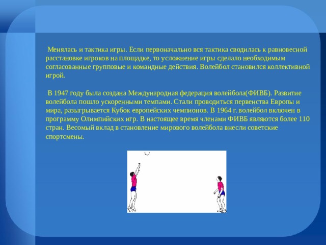  Менялась и тактика игры. Если первоначально вся тактика сводилась к равновесной расстановке игроков на площадке, то усложнение игры сделало необходимым согласованные групповые и командные действия. Волейбол становился коллективной игрой.  В 1947 году была создана Международная федерация волейбола(ФИВБ). Развитие волейбола пошло ускоренными темпами. Стали проводиться первенства Европы и мира, разыгрывается Кубок европейских чемпионов. В 1964 г. волейбол включен в программу Олимпийских игр. В настоящее время членами ФИВБ являются более 110 стран. Весомый вклад в становление мирового волейбола внесли советские спортсмены. 