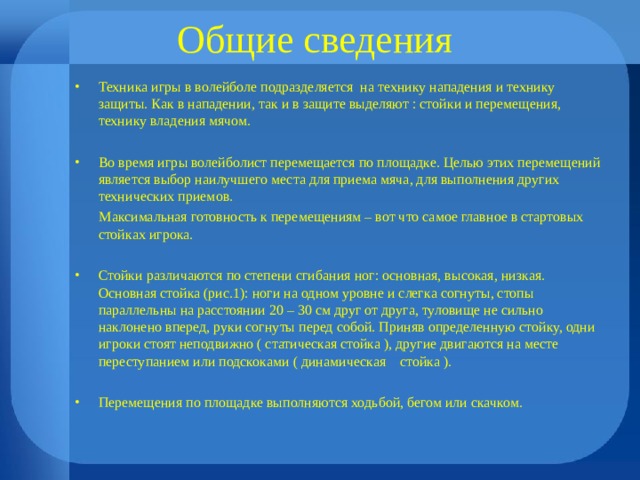 Общие сведения Техника игры в волейболе подразделяется на технику нападения и технику защиты. Как в нападении, так и в защите выделяют : стойки и перемещения, технику владения мячом.  Во время игры волейболист перемещается по площадке. Целью этих перемещений является выбор наилучшего места для приема мяча, для выполнения других технических приемов.  Максимальная готовность к перемещениям – вот что самое главное в стартовых стойках игрока. Стойки различаются по степени сгибания ног: основная, высокая, низкая. Основная стойка (рис.1): ноги на одном уровне и слегка согнуты, стопы параллельны на расстоянии 20 – 30 см друг от друга, туловище не сильно наклонено вперед, руки согнуты перед собой. Приняв определенную стойку, одни игроки стоят неподвижно ( статическая стойка ), другие двигаются на месте переступанием или подскоками ( динамическая стойка ).  Перемещения по площадке выполняются ходьбой, бегом или скачком. 