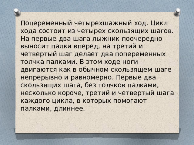 Попеременный четырехшажный ход. Цикл хода состоит из четырех скользящих шагов. На первые два шага лыжник поочередно выносит палки вперед, на третий и четвертый шаг делает два попеременных толчка палками. В этом ходе ноги двигаются как в обычном скользящем шаге непрерывно и равномерно. Первые два скользящих шага, без толчков палками, несколько короче, третий и четвертый шага каждого цикла, в которых помогают палками, длиннее.  