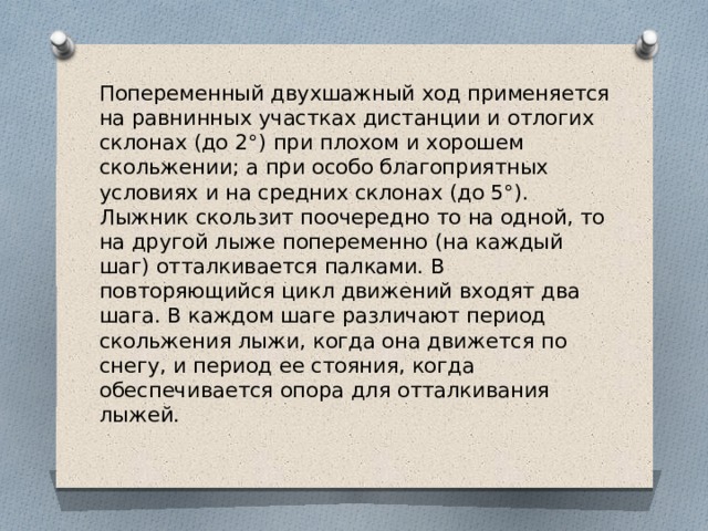 Попеременный двухшажный ход применяется на равнинных участках дистанции и отлогих склонах (до 2°) при плохом и хорошем скольжении; а при особо благоприятных условиях и на средних склонах (до 5°). Лыжник скользит поочередно то на одной, то на другой лыже по­переменно (на каждый шаг) отталкивается палками. В повторяющийся цикл движений входят два шага. В каждом шаге различают период скольжения лыжи, когда она движется по снегу, и период ее стояния, когда обеспечивается опора для отталкивания лыжей. 