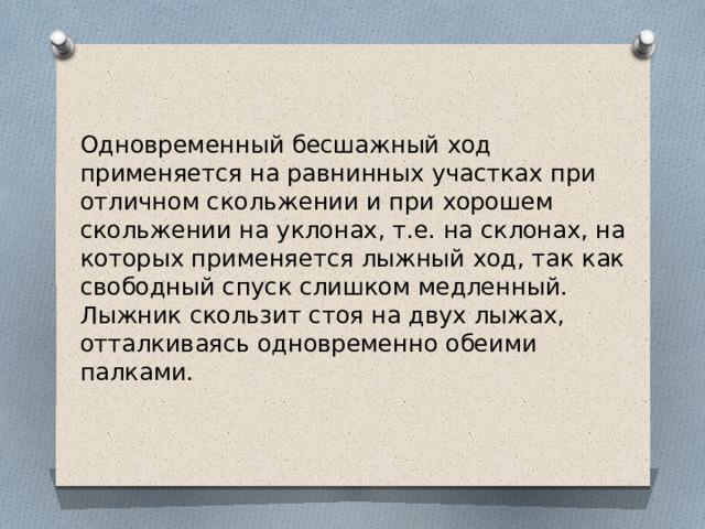 Одновременный бесшажный ход применяется на равнинных участках при отличном скольжении и при хорошем скольжении на уклонах, т.е. на склонах, на которых применяется лыжный ход, так как свободный спуск слишком медленный. Лыжник скользит стоя на двух лыжах, отталкиваясь одновременно обеими палками.  