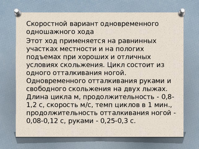 Скоростной вариант одновременного одношажного хода Этот ход применяется на равнинных участках местности и на пологих подъемах при хороших и отличных условиях скольжения. Цикл состоит из одного отталкивания ногой. Одновременного отталкивания руками и свободного скольжения на двух лыжах. Длина цикла м, продолжительность - 0,8-1,2 с, скорость м/с, темп циклов в 1 мин., продолжительность отталкивания ногой - 0,08-0,12 с, руками - 0,25-0,3 с.  