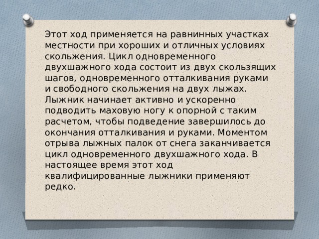Этот ход применяется на равнинных участках местности при хороших и отличных условиях скольжения. Цикл одновременного двухшажного хода состоит из двух скользящих шагов, одновременного отталкивания руками и свободного скольжения на двух лыжах. Лыжник начинает активно и ускоренно подводить маховую ногу к опорной с таким расчетом, чтобы подведение завершилось до окончания отталкивания и руками. Моментом отрыва лыжных палок от снега заканчивается цикл одновременного двухшажного хода. В настоящее время этот ход квалифицированные лыжники применяют редко.  