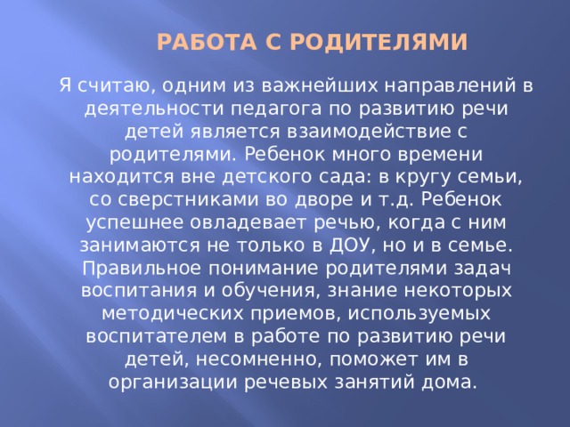 РАБОТА С РОДИТЕЛЯМИ Я считаю, одним из важнейших направлений в деятельности педагога по развитию речи детей является взаимодействие с родителями. Ребенок много времени находится вне детского сада: в кругу семьи, со сверстниками во дворе и т.д. Ребенок успешнее овладевает речью, когда с ним занимаются не только в ДОУ, но и в семье. Правильное понимание родителями задач воспитания и обучения, знание некоторых методических приемов, используемых воспитателем в работе по развитию речи детей, несомненно, поможет им в организации речевых занятий дома. 