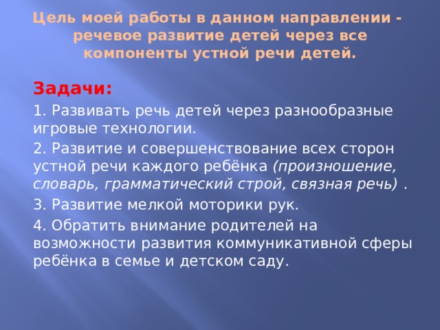 Цель моей работы в данном направлении - речевое развитие детей через все компоненты устной речи детей.   Задачи: 1. Развивать речь детей через разнообразные игровые технологии. 2. Развитие и совершенствование всех сторон устной речи каждого ребёнка (произношение, словарь, грамматический строй, связная речь) . 3. Развитие мелкой моторики рук. 4. Обратить внимание родителей на возможности развития коммуникативной сферы ребёнка в семье и детском саду. 