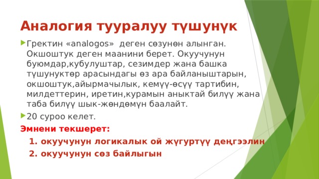 Аналогия тууралуу түшунүк Гректин «analogos» деген сөзунөн алынган. Окшоштук деген маанини берет. Окуучунун буюмдар,кубулуштар, сезимдер жана башка түшунуктөр арасындагы өз ара байланыштарын, окшоштук,айырмачылык, кемүү-өсүү тартибин, милдеттерин, иретин,курамын аныктай билүү жана таба билүү шык-жөндөмүн баалайт. 20 суроо келет. Эмнени текшерет:  1. окуучунун логикалык ой жүгуртүү деңгээлин  2. окуучунун сөз байлыгын 